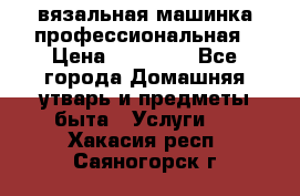 вязальная машинка профессиональная › Цена ­ 15 000 - Все города Домашняя утварь и предметы быта » Услуги   . Хакасия респ.,Саяногорск г.